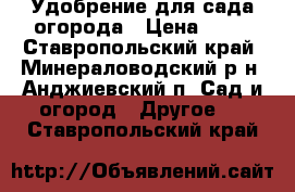 Удобрение для сада огорода › Цена ­ 50 - Ставропольский край, Минераловодский р-н, Анджиевский п. Сад и огород » Другое   . Ставропольский край